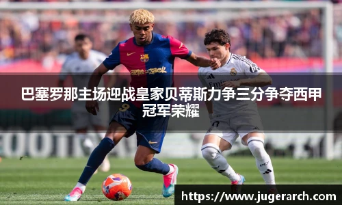巴塞罗那主场迎战皇家贝蒂斯力争三分争夺西甲冠军荣耀